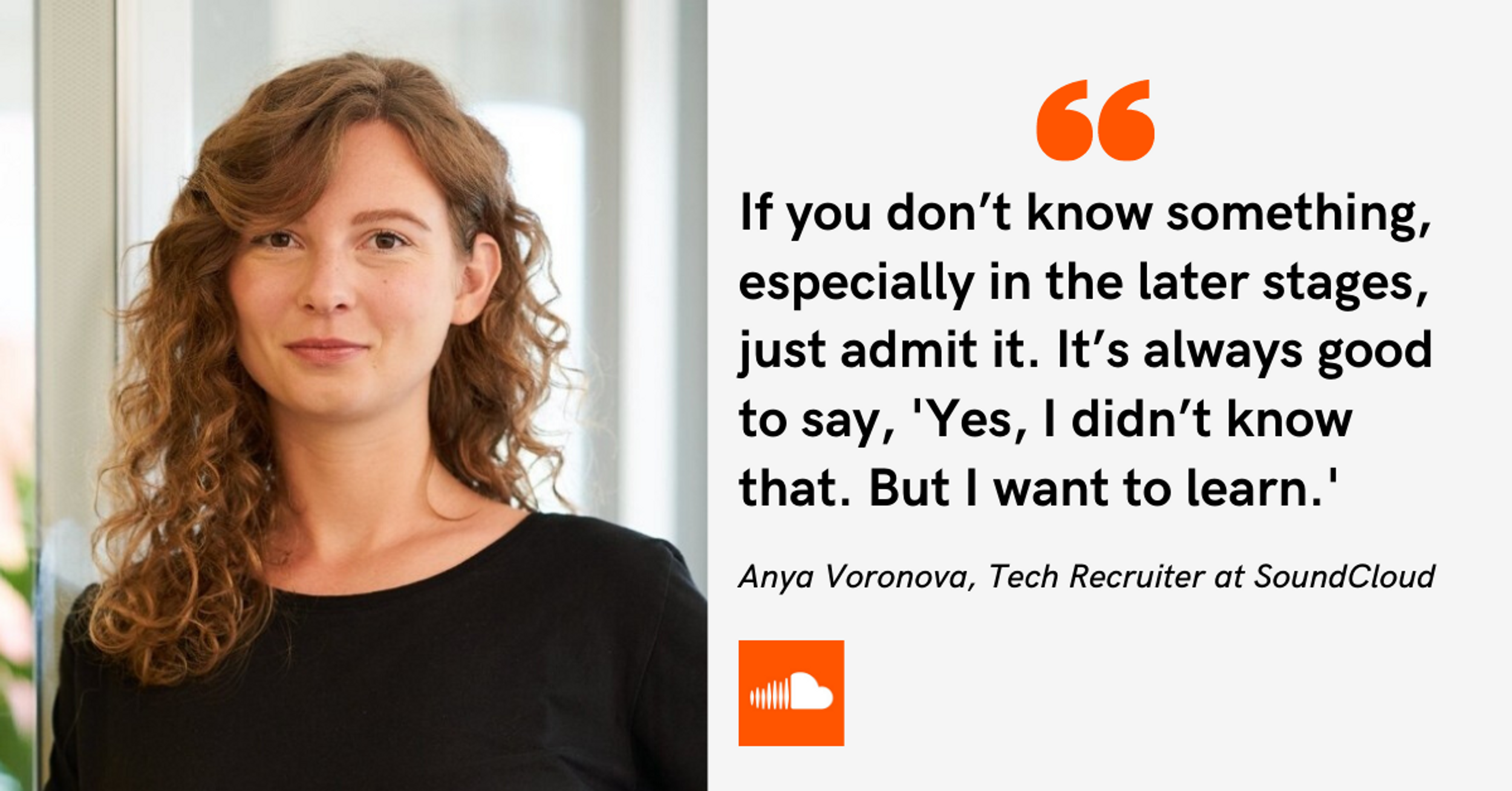 If you don’t know something, especially in the later stages, just admit it. It’s always good to say, 'Yes, I didn’t know that. But I want to learn.' -Anya Voronova, Tech Recruiter at SoundCloud
