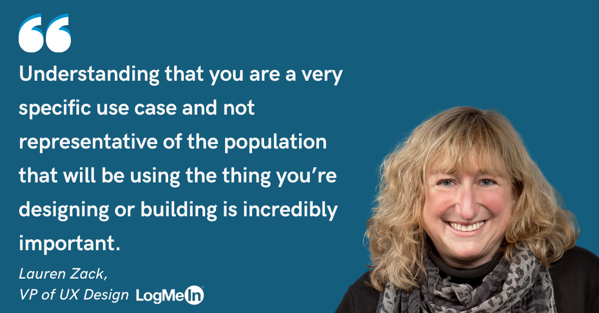 Photo of Lauren Zack, VP of UX Design at LogMeIn and quote: Understanding that you are a very specific use case and not representative of the population that will be using the thing you're designing or building is incredibly important.