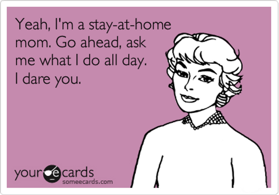 Yeah, I'm a stay at home mom.  Go ahead, ask me what I do all day.  I dare you. 