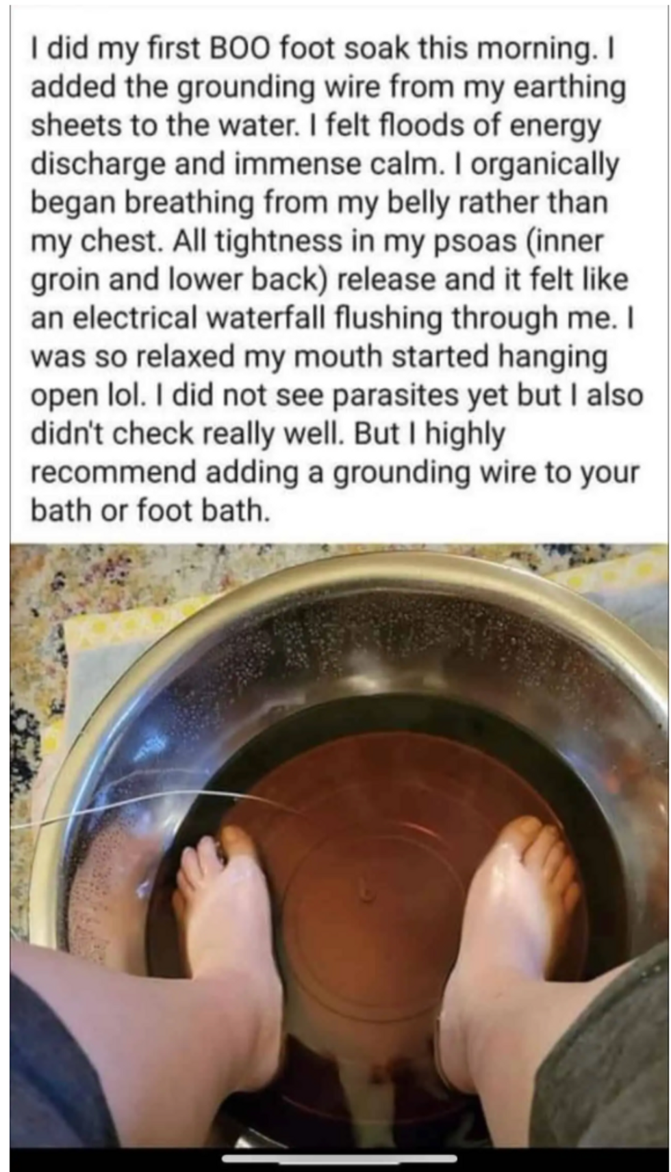 I did my first BOO foot soak this morning. I added the grounding wire from my earthing sheets to the water. I felt floods of energy discharge and immense calm. I organically began breathing from my belly rather than my chest. All tightness in my psoas (inner groin and lower back) release and it felt like an electrical waterfall flushing through me. I was so relaxed my mouth started hanging open lol. I did not see parasites yet but I also didn\u2019t check really well. But I highly recommend adding a grounding wire to your bath or foot bath. 