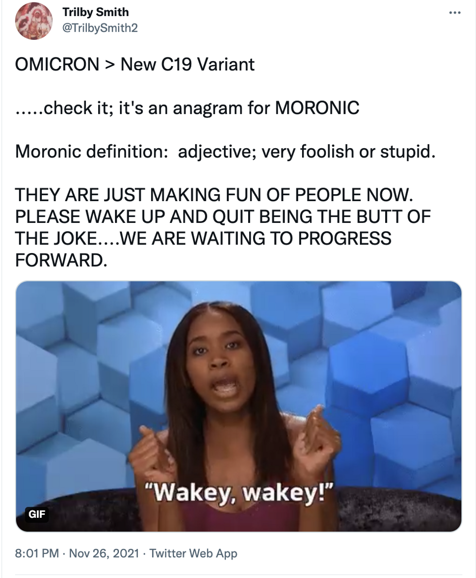 Tweet: OMICRON > New C19 Variant  .....check it; it's an anagram for MORONIC  Moronic definition:  adjective; very foolish or stupid.  THEY ARE JUST MAKING FUN OF PEOPLE NOW. PLEASE WAKE UP AND QUIT BEING THE BUTT OF THE JOKE....WE ARE WAITING TO PROGRESS FORWARD.