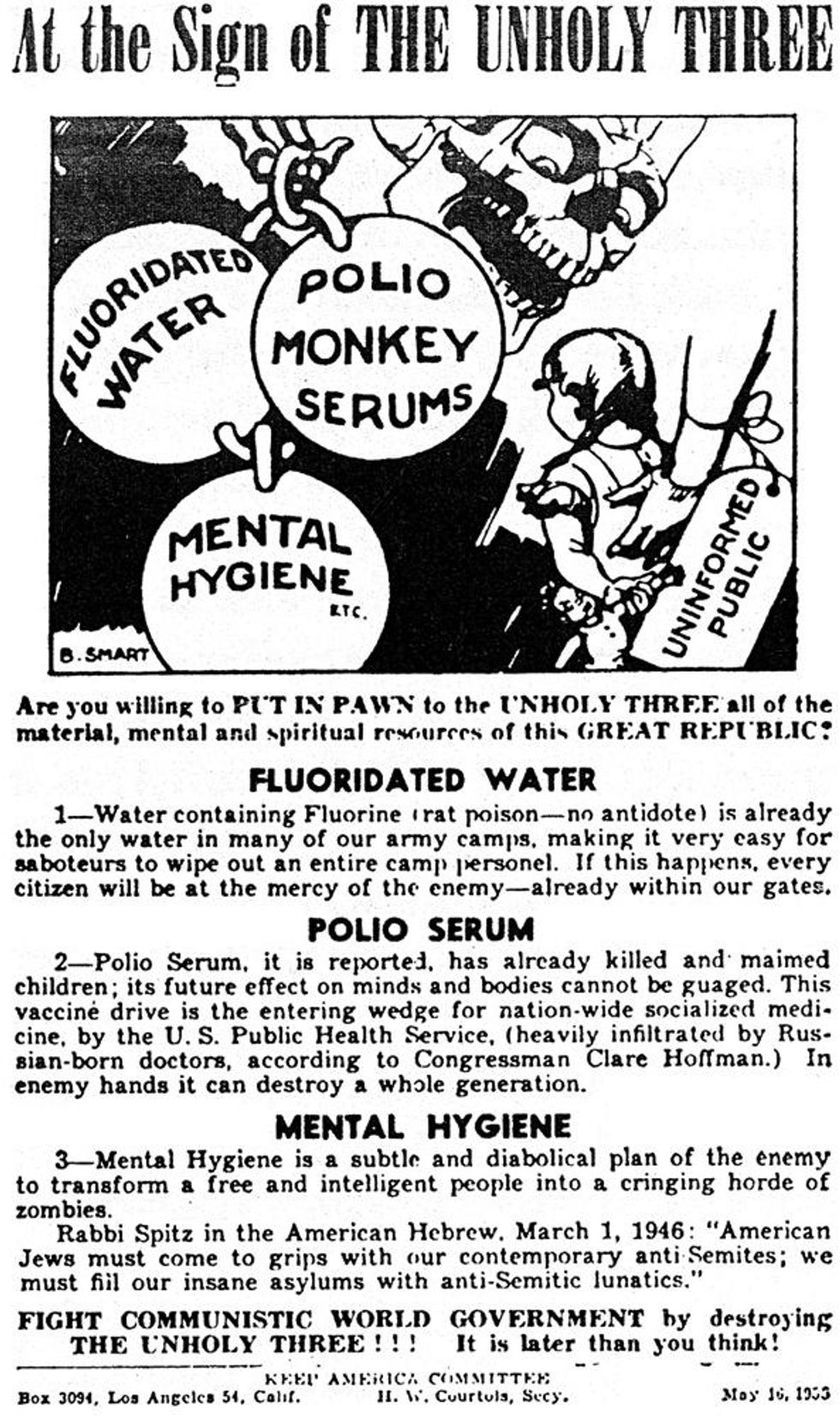 Are you willing to PI'T IN PAWN to the I'NHOI.Y THRF.Fall of the material, mental and spiritual resourees of this GREAT REPUBLIC: FLUORIDATED WATER 1-Water containing Fluorine rat poison--no antidote) is already the only water in many of our army camps, making it very casy for saboteurs to wipe out an entire camp personel. If this happens, every citizen will be at the mercy of the enemy-already within our gates. POLIO SERUM 2-Polio Serum, it is reported, has alrcady killed and maimed children; its future effect on minds and bodies cannot be gaged. This vaccine drive is the entering wedge for nationwide socialized medi- cine, by the U. S. Public Health Service, (heavily infiltrated by Rus- sian-born doctors, according to Congressman Clare Hoffman.) In enemy hands it can destroy a whole generation.