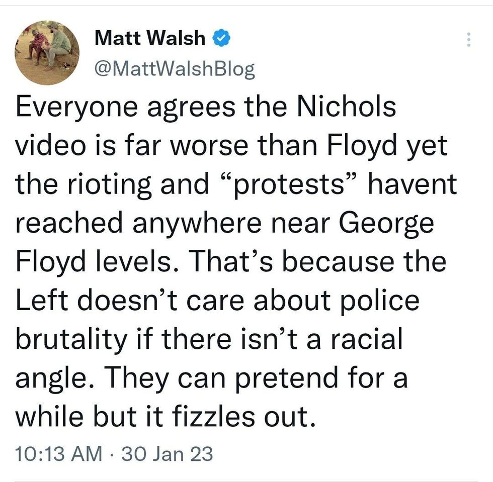Matt Walsh tweet: Everyone agrees the Nichols video is far worse that Floyd yet the rioting and "protests" havent reached anywhere near George Floyd levels. That's because the Left doesn't care about police brutality if there isn't a racial angle. They can pretend for a while but it fizzles out. 