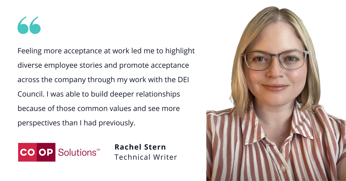 Photo of Co-op Solution’s Rachel Stern, technical writer, with quote saying, "Feeling more acceptance at work led me to highlight diverse employee stories and promote acceptance across the company through my work with the DEI Council. I was able to build deeper relationships because of those common values and see more perspectives than I had previously."